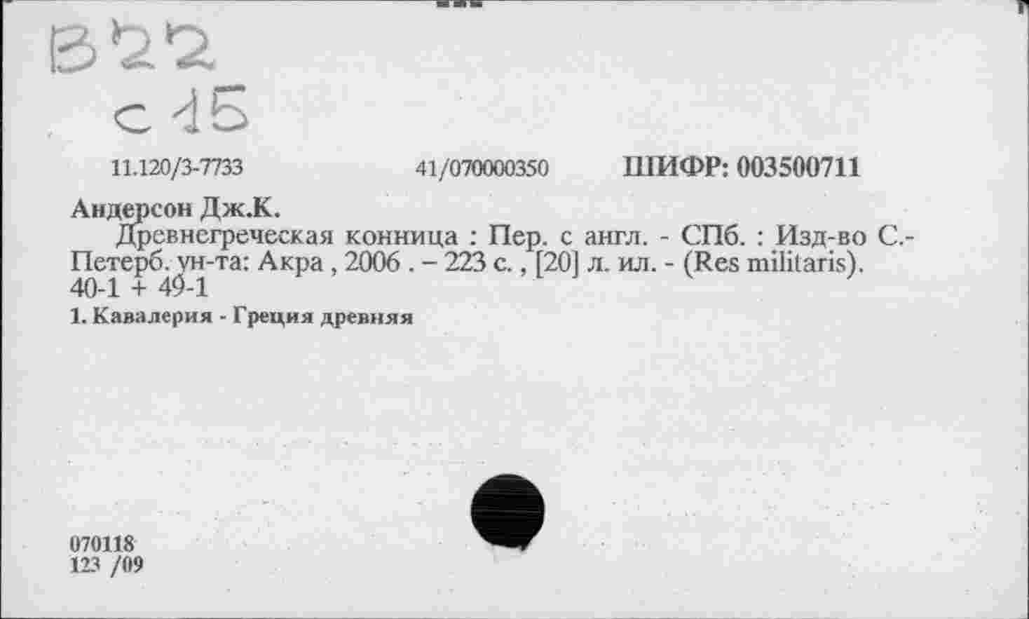 ﻿11.120/3-7733	41/070000350 ШИФР: 003500711
Андерсон Дж.К.
Древнегреческая конница : Пер. с англ. - СПб. : Изд-во С,-Петерб^ун-та: Акра , 2006 . - 223 с., [20] л. ил. - (Res militaris).
1. Кавалерия - Греция древняя
070118
123 /09